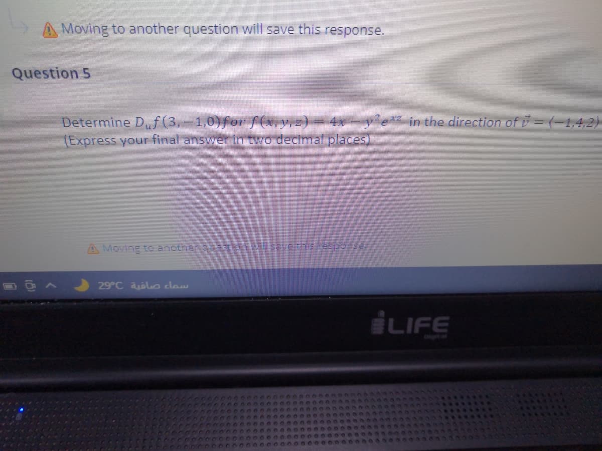 A Moving to another question will save this response.
Question 5
Determine D,f(3,-1:0)for f(yz)=4xye" in the direction of i= (-1,4,2)
(Express your final answer in two decimal places)
A Moving to another QUEstion.w save this esponse.
29°C aolce cow
LIFE
Oigital
