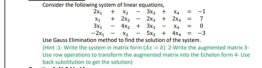 Consider the following system of linear equations,
2x₁ +
-1
=
7
X4 =
0
X2
5x3+4x4 = -3
Use Gauss Elimination method to find the solution of the system.
(Hint:1- Write the system in matrix form (Ax = b) 2-Write the augmented matrix 3-
Use row operations to transform the augmented matrix into the Echelon form 4- Use
back substitution to get the solution)
X1
3x1
-2x1
X2
+ 2x₂
-
3x3 + X4
2x3 + 2x4
4x2 + 3x3