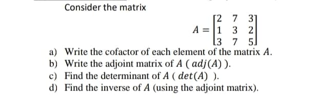 Consider the matrix
[2 7 31
1 3 2
L3 7 5
a) Write the cofactor of each element of the matrix A.
b) Write the adjoint matrix of A (adj (A)).
c) Find the determinant of A (det (A) ).
d) Find the inverse of A (using the adjoint matrix).
A =