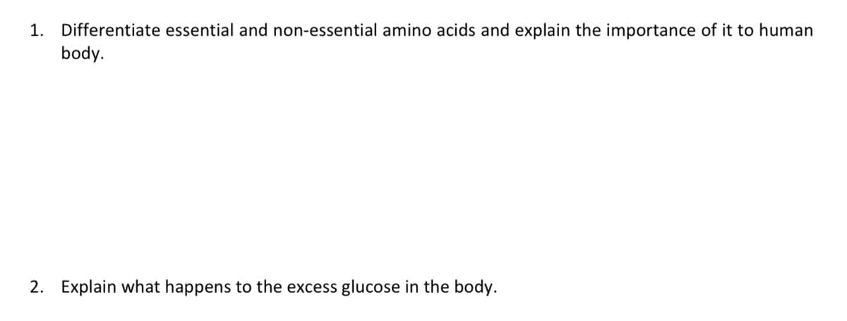 1. Differentiate essential and non-essential amino acids and explain the importance of it to human
body.
2. Explain what happens to the excess glucose in the body.
