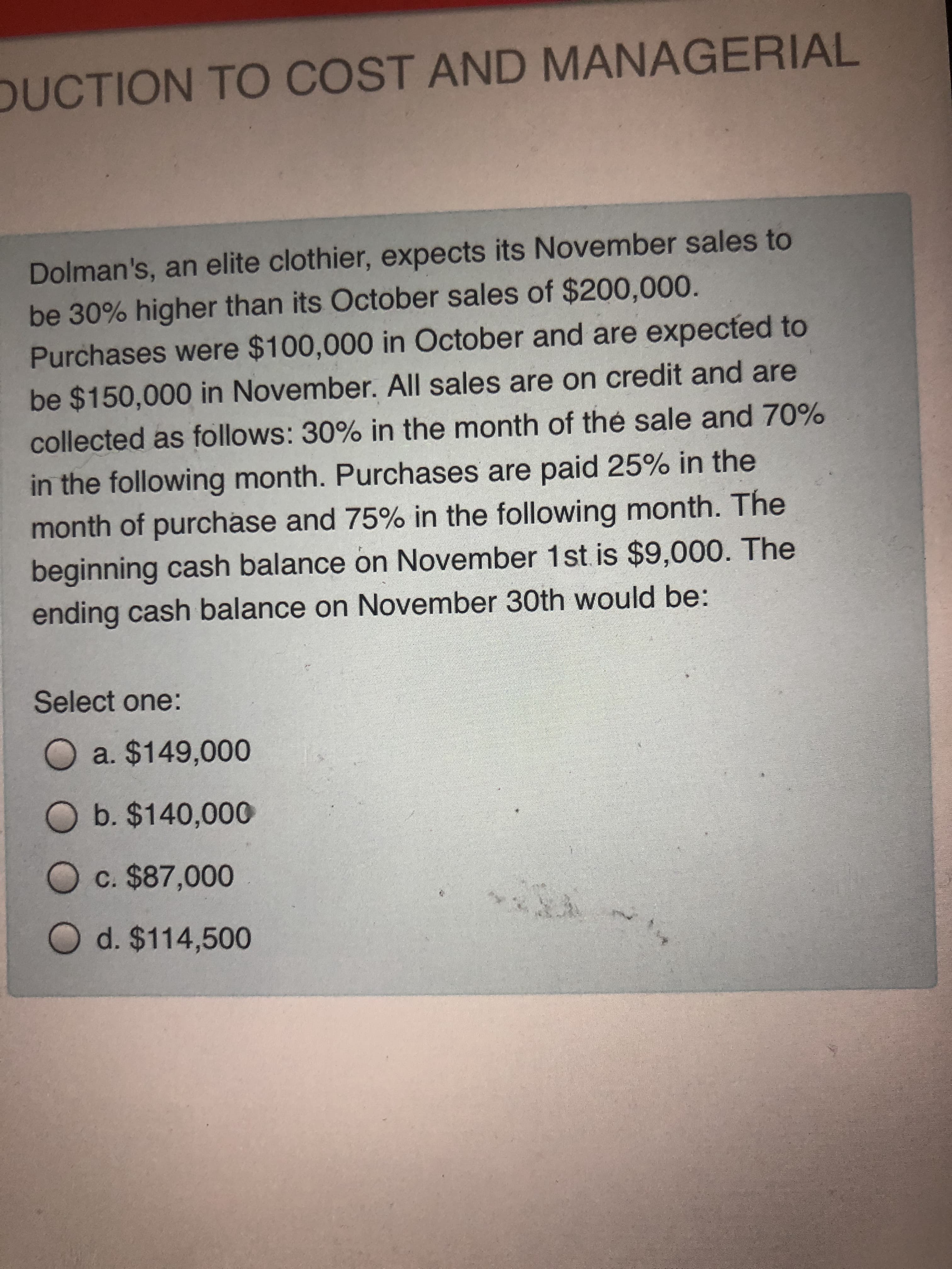 Dolman's, an elite clothier, expects its November sales to
be 30% higher than its October sales of $200,000.
Purchases were $100,000 in October and are expected to
be $150,000 in November. All sales are on credit and are
collected as follows: 30% in the month of thé sale and 70%
in the following month. Purchases are paid 25% in the
TL

