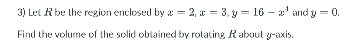 3) Let R be the region enclosed by x = = 2, x = 3, y = 16 – xª and y = 0.
Find the volume of the solid obtained by rotating R about y-axis.
