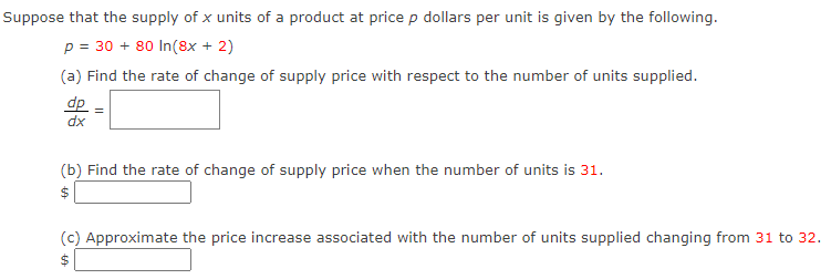 Suppose that the supply of x units of a product at price p dollars per unit is given by the following.
p = 30 + 80 In(8x + 2)
(a) Find the rate of change of supply price with respect to the number of units supplied.
dp
dx
(b) Find the rate of change of supply price when the number of units is 31.
(c) Approximate the price increase associated with the number of units supplied changing from 31 to 32.
2$
