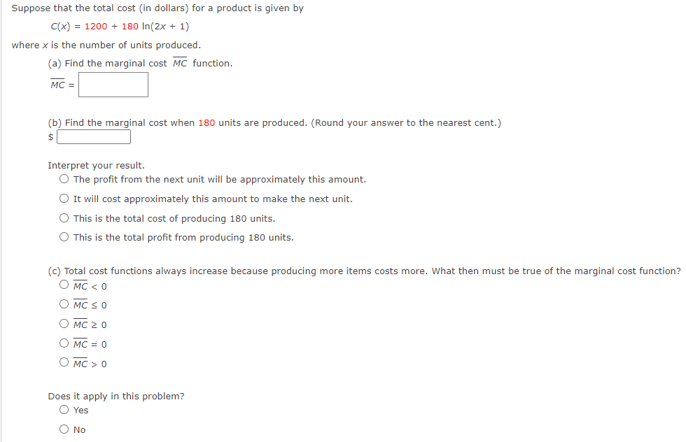 Suppose that the total cost (in dollars) for a product is given by
C(x) = 1200 + 180 In(2x + 1)
where x is the number of units produced.
(a) Find the marginal cost MC function.
MC =
(b) Find the marginal cost when 180 units are produced. (Round your answer to the nearest cent.)
2$
Interpret your result.
O The profit from the next unit will be approximately this amount.
O It will cost approximately this amount to make the next unit.
O This is the total cost of producing 180 units.
O This is the total profit from producing 180 units.
(c) Total cost functions always increase because producing more items costs more. What then must be true of the marginal cost function?
O MC < 0
O MC S0
О мс 2 0
О мс — 0
О мс > 0
Does it apply in this problem?
O Yes
O No
