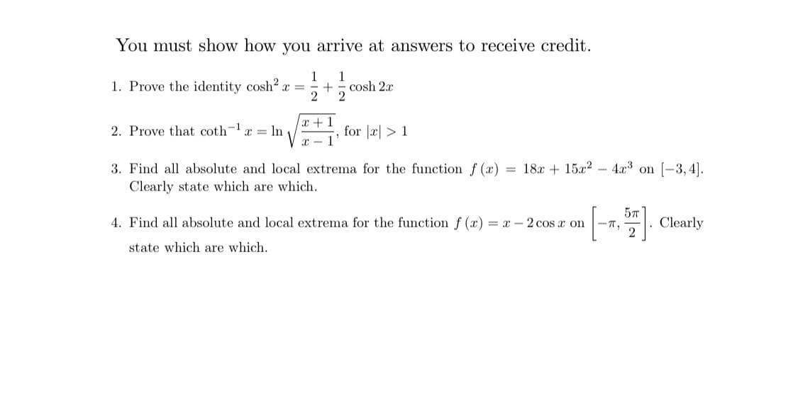 You must show how you arrive at answers to receive credit.
1
1
cosh 2x
2
1. Prove the identity cosh2 x = =
x +1
for |æ| >1
1
2. Prove that coth-x = In
= 18x + 15x2 - 4x3 on [-3, 4].
3. Find all absolute and local extrema for the function f (x)
Clearly state which are which.
[-)
5T
4. Find all absolute and local extrema for the function f (x) = x - 2 cos x on
Clearly
T,
state which are which.
