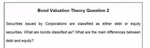 Bond Valuation Theory Question 2
Securities issued by Corporations are classified as either debt or equity
securities. What are bonds classified as? What are the main differences between
debt and equity?
