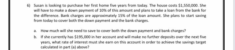 6) Susan is looking to purchase her first home five years from today. The house costs $1,550,000. She
will have to make a down payment of 10% of this amount and plans to take a loan from the bank for
the difference. Bank charges are approximately 15% of the loan amount. She plans to start saving
from today to cover both the down payment and the bank charges.
a. How much will she need to save to cover both the down payment and bank charges?
b. If she currently has $195,000 in her account and will make no further deposits over the next five
years, what rate of interest must she earn on this account in order to achieve the savings target
calculated in part (a) above?
