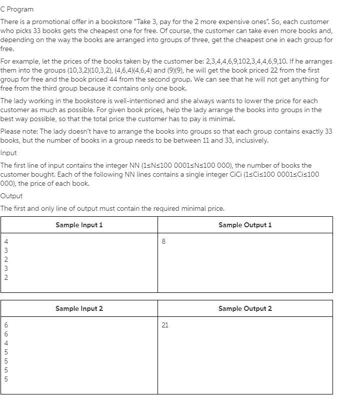 C Program
There is a promotional offer in a bookstore "Take 3, pay for the 2 more expensive ones". So, each customer
who picks 33 books gets the cheapest one for free. Of course, the customer can take even more books and,
depending on the way the books are arranged into groups of three, get the cheapest one in each group for
free.
For example, let the prices of the books taken by the customer be: 2,3,4,4,6,9,102,3,4,4,6,9,10. If he arranges
them into the groups (10,3,2)(10,3,2), (4,6,4)(4,6,4) and (9)(9), he will get the book priced 22 from the first
group for free and the book priced 44 from the second group. We can see that he will not get anything for
free from the third group because it contains only one book.
The lady working in the bookstore is well-intentioned and she always wants to lower the price for each
customer as much as possible. For given book prices, help the lady arrange the books into groups in the
best way possible, so that the total price the customer has to pay is minimal.
Please note: The lady doesn't have to arrange the books into groups so that each group contains exactly 33
books, but the number of books in a group needs to be between 11 and 33, inclusively.
Input
The first line of input contains the integer NN (1<N<100 0001<N<100 000), the number of books the
customer bought. Each of the following NN lines contains a single integer CiCi (1sCis100 0001sCis100
000), the price of each book.
Output
The first and only line of output must contain the required minimal price.
Sample Input 1
Sample Output 1
4
8.
3
2
3
2
Sample Input 2
Sample Output 2
21
5
