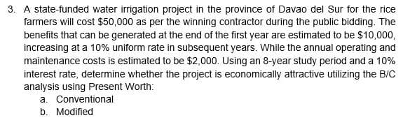 3. A state-funded water irrigation project in the province of Davao del Sur for the rice
farmers will cost $50,000 as per the winning contractor during the public bidding. The
benefits that can be generated at the end of the first year are estimated to be $10,000,
increasing at a 10% uniform rate in subsequent years. While the annual operating and
maintenance costs is estimated to be $2,000. Using an 8-year study period and a 10%
interest rate, determine whether the project is economically attractive utilizing the B/C
analysis using Present Worth:
a. Conventional
b. Modified