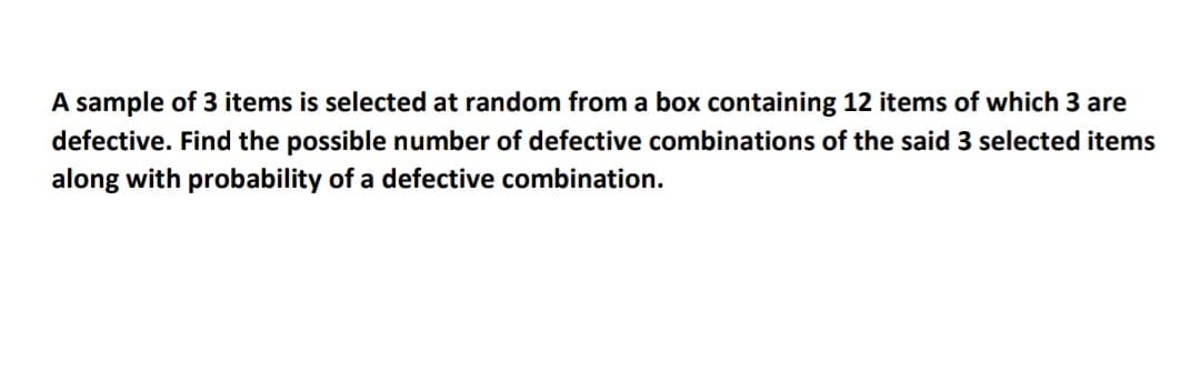 A sample of 3 items is selected at random from a box containing 12 items of which 3 are
defective. Find the possible number of defective combinations of the said 3 selected items
along with probability of a defective combination.
