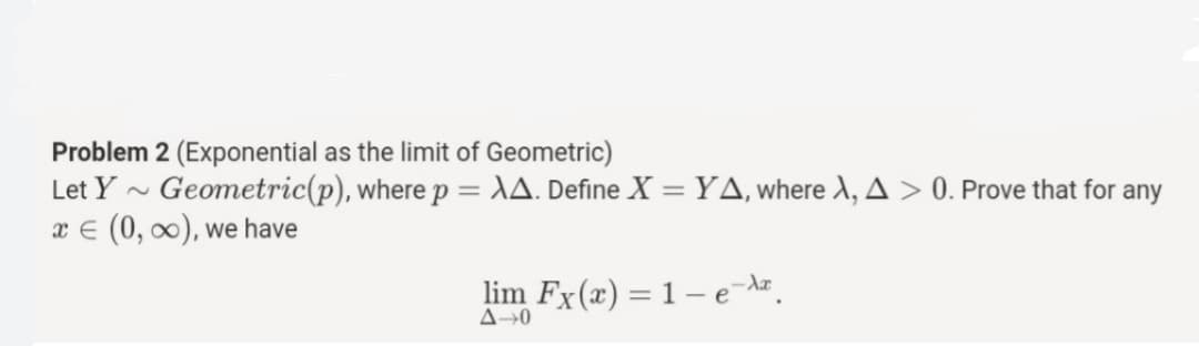 Problem 2 (Exponential as the limit of Geometric)
Let Y - Geometric(p), where p = \A. Define X =YA,where X, A > 0. Prove that for any
x E (0, 0), we have
%3D
lim Fx(x) = 1 – e-dz.
A→0
