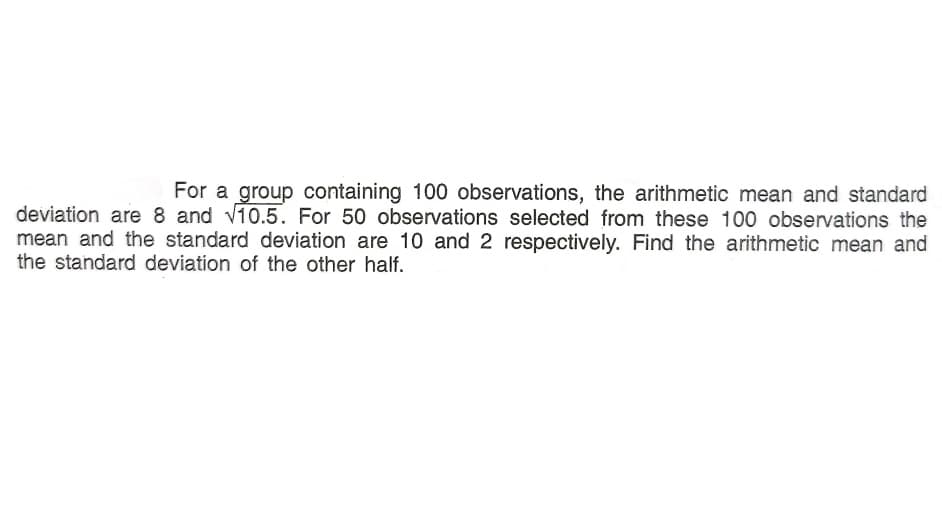 For a group containing 100 observations, the arithmetic mean and standard
deviation are 8 and v10.5. For 50 observations selected from these 100 observations the
mean and the standard deviation are 10 and 2 respectively. Find the arithmetic mean and
the standard deviation of the other half.
