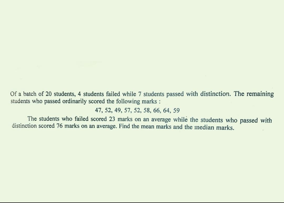 Of a batch of 20 students, 4 students failed while 7 students passed with distinction. The remaining
students who passed ordinarily scored the following marks :
47, 52, 49, 57, 52, 58, 66, 64, 59
The students who failed scored 23 marks on an average while the students who passed with
distinction scored 76 marks on an average. Find the mean marks and the median marks.
