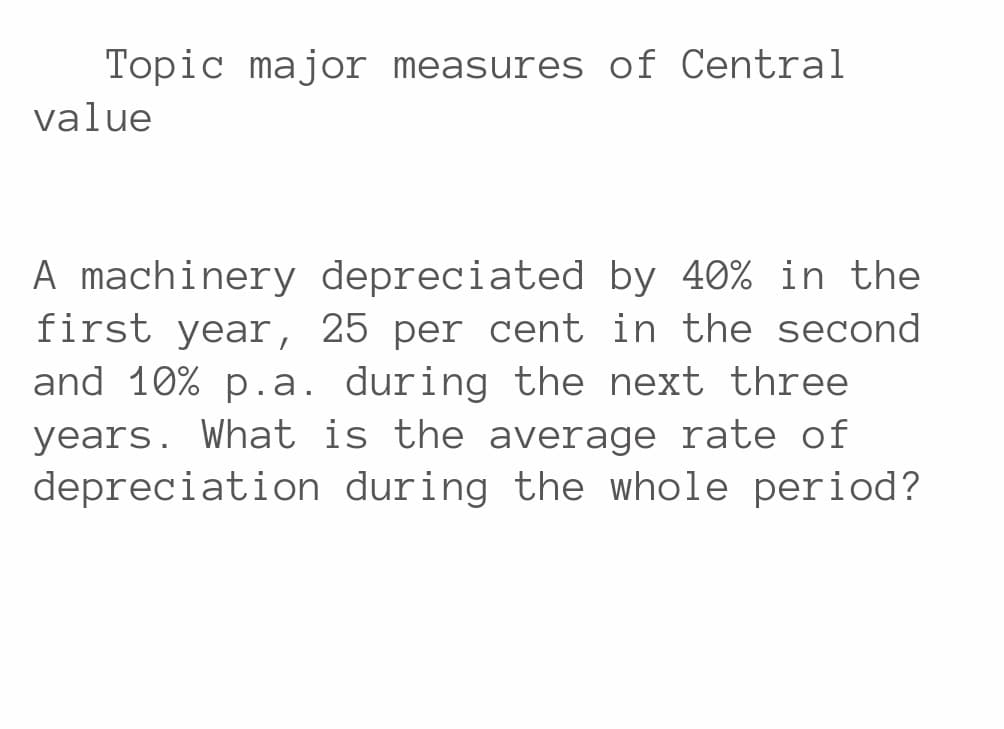 Topic major measures of Central
value
A machinery depreciated by 40% in the
first year, 25 per cent in the second
and 10% p.a. during the next three
years. What is the average rate of
depreciation during the whole period?
