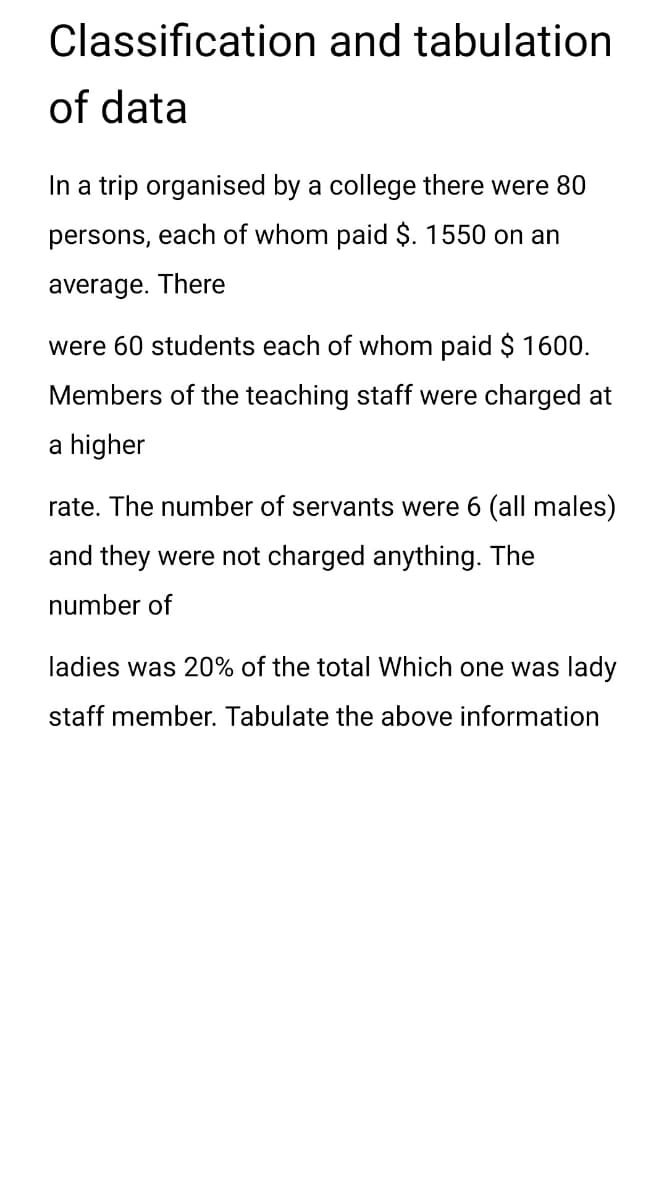 Classification and tabulation
of data
In a trip organised by a college there were 80
persons, each of whom paid $. 1550 on an
average. There
were 60 students each of whom paid $ 1600.
Members of the teaching staff were charged at
a higher
rate. The number of servants were 6 (all males)
and they were not charged anything. The
number of
ladies was 20% of the total Which one was lady
staff member. Tabulate the above information
