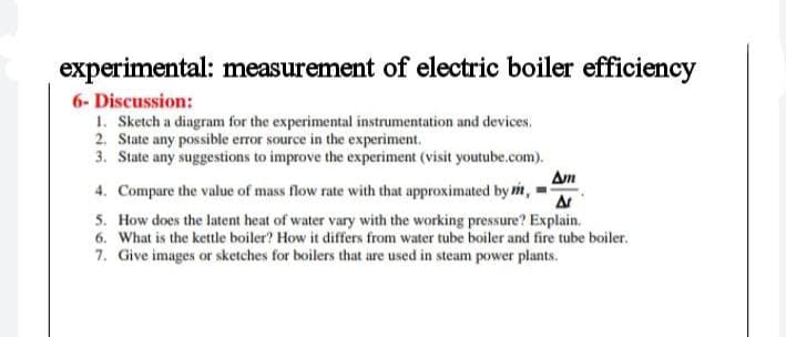 experimental: measurement of electric boiler efficiency
6- Discussion:
1. Sketch a diagram for the experimental instrumentation and devices.
2. State any possible error source in the experiment.
3. State any suggestions to improve the experiment (visit youtube.com).
Am
4. Compare the value of mass flow rate with that approximated by m,
5. How does the latent heat of water vary with the working pressure? Explain.
6. What is the kettle boiler? How it differs from water tube boiler and fire tube boiler.
7. Give images or sketches for boilers that are used in steam power plants.
A
