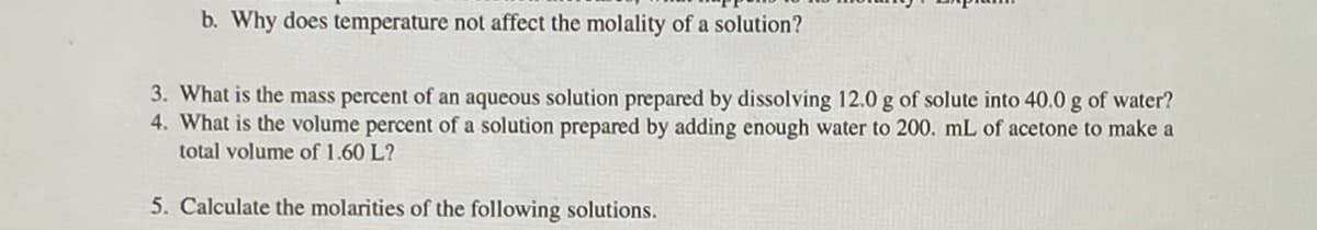 b. Why does temperature not affect the molality of a solution?
3. What is the mass percent of an aqueous solution prepared by dissolving 12.0 g of solute into 40.0 g of water?
4. What is the volume percent of a solution prepared by adding enough water to 200. mL of acetone to make a
total volume of 1.60 L?
5. Calculate the molarities of the following solutions.
