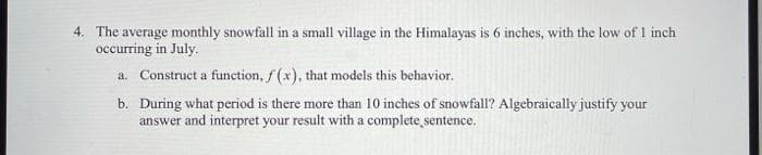 4. The average monthly snowfall in a small village in the Himalayas is 6 inches, with the low of 1 inch
occurring in July.
a. Construct a function, f (x), that models this behavior.
b. During what period is there more than 10 inches of snowfall? Algebraically justify your
answer and interpret your result with a complete sentence.
