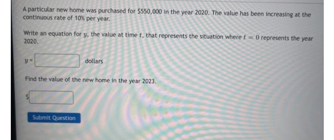 A particular new home was purchased for $550,000 in the year 2020. The value has been increasing at the
continuous rate of 10% per year.
Write an equation for y, the value at time t, that represents the situation where t = 0 represents the year
2020.
dollars
Find the value of the new home in the year 2023.
Submit Question
