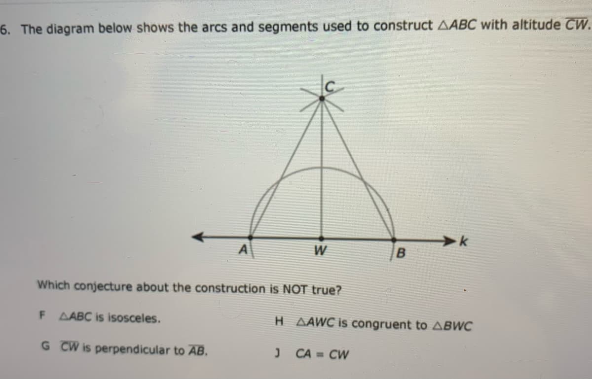 6. The diagram below shows the arcs and segments used to construct AABC with altitude CW.
Which conjecture about the construction is NOT true?
F
AABC is isosceles.
H AAWC is congruent to ABWC
G CW is perpendicular to AB.
CA = CW
