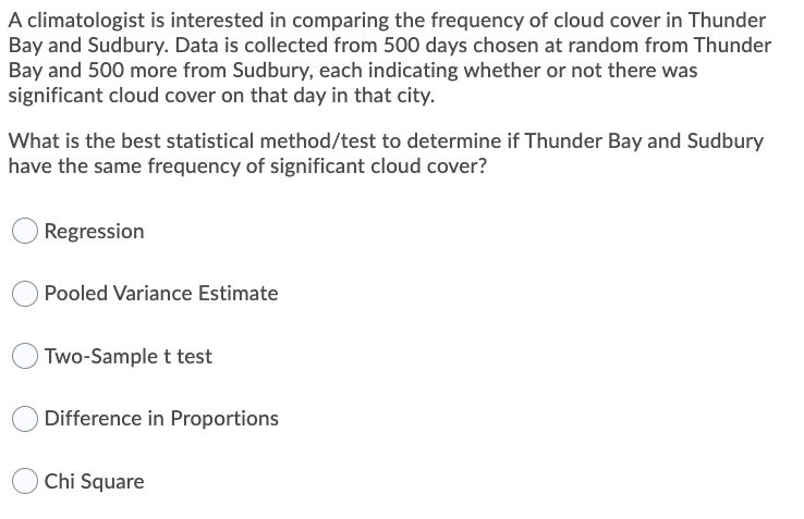 A climatologist is interested in comparing the frequency of cloud cover in Thunder
Bay and Sudbury. Data is collected from 500 days chosen at random from Thunder
Bay and 500 more from Sudbury, each indicating whether or not there was
significant cloud cover on that day in that city.
What is the best statistical method/test to determine if Thunder Bay and Sudbury
have the same frequency of significant cloud cover?
Regression
Pooled Variance Estimate
Two-Sample t test
Difference in Proportions
Chi Square
