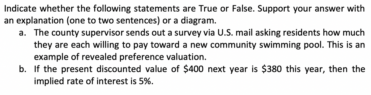 Indicate whether the following statements are True or False. Support your answer with
an explanation (one to two sentences) or a diagram.
a. The county supervisor sends out a survey via U.S. mail asking residents how much
they are each willing to pay toward a new community swimming pool. This is an
example of revealed preference valuation.
b. If the present discounted value of $400 next year is $380 this year, then the
implied rate of interest is 5%.
