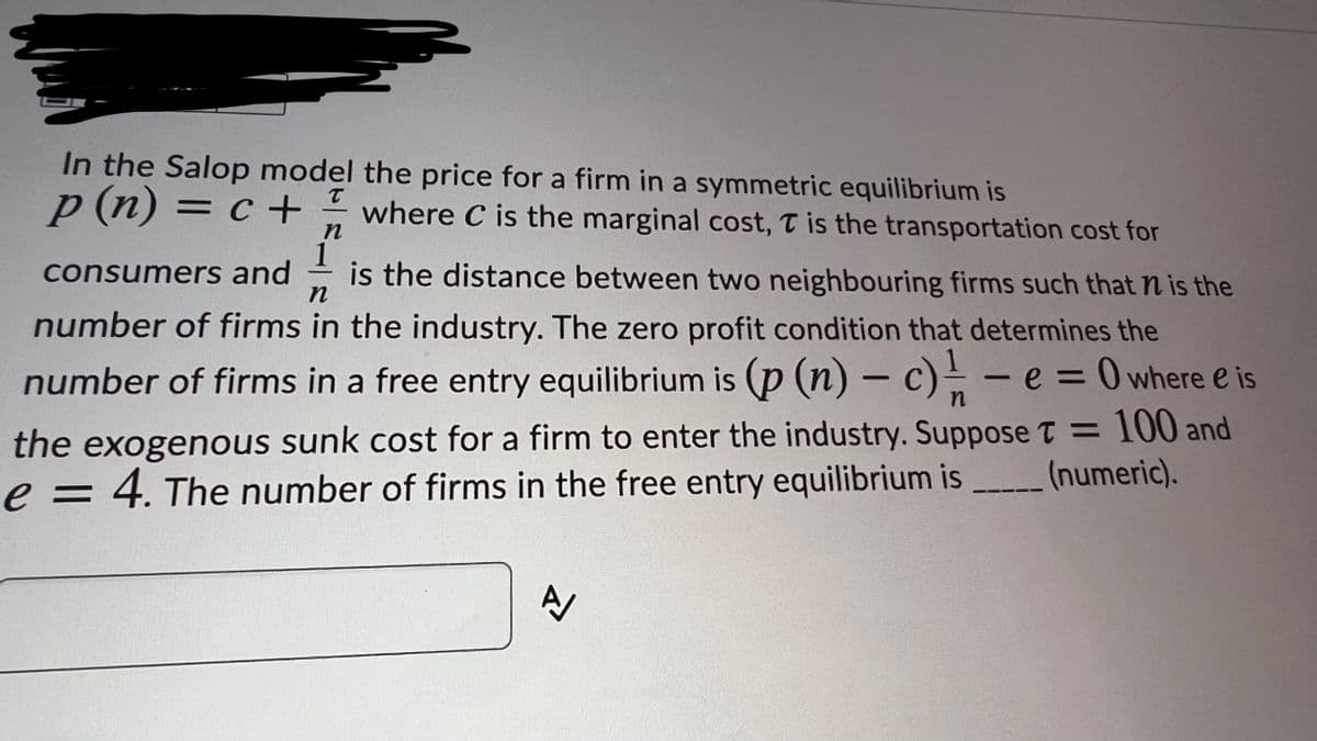 In the Salop model the price for a firm in a symmetric equilibrium is
p (n) = c +
where C is the marginal cost, T is the transportation cost for
n
consumers and
is the distance between two neighbouring firms such that n is the
number of firms in the industry. The zero profit condition that determines the
number of firms in a free entry equilibrium is (p (n) – c)- – e = 0 where e is
the exogenous sunk cost for a firm to enter the industry. Suppose T = 100 and
e = 4. The number of firms in the free entry equilibrium is
(numeric).

