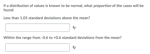 If a distribution of values is known to be normal, what proportion of the cases will be
found:
Less than 1.05 standard deviations above the mean?
Within the range from -0.6 to +0.6 standard deviations from the mean?
