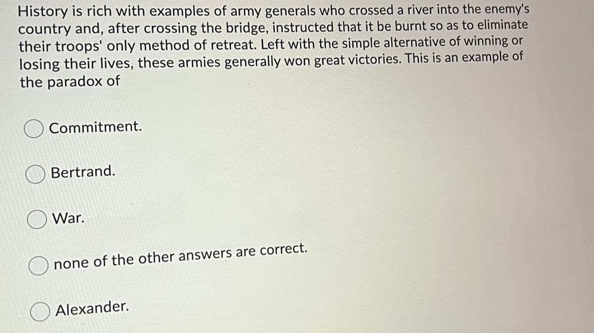 History is rich with examples of army generals who crossed a river into the enemy's
country and, after crossing the bridge, instructed that it be burnt so as to eliminate
their troops' only method of retreat. Left with the simple alternative of winning or
losing their lives, these armies generally won great victories. This is an example of
the paradox of
Commitment.
Bertrand.
War.
none of the other answers are correct.
Alexander.
