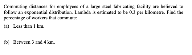 Commuting distances for employees of a large steel fabricating facility are believed to
follow an exponential distribution. Lambda is estimated to be 0.3 per kilometre. Find the
percentage of workers that commute:
(a) Less than 1 km.
(b) Between 3 and 4 km.
