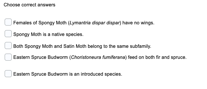 Choose correct answers
Females of Spongy Moth (Lymantria dispar dispar) have no wings.
Spongy Moth is a native species.
| Both Spongy Moth and Satin Moth belong to the same subfamily.
Eastern Spruce Budworm (Choristoneura fumiferana) feed on both fir and spruce.
Eastern Spruce Budworm is an introduced species.
