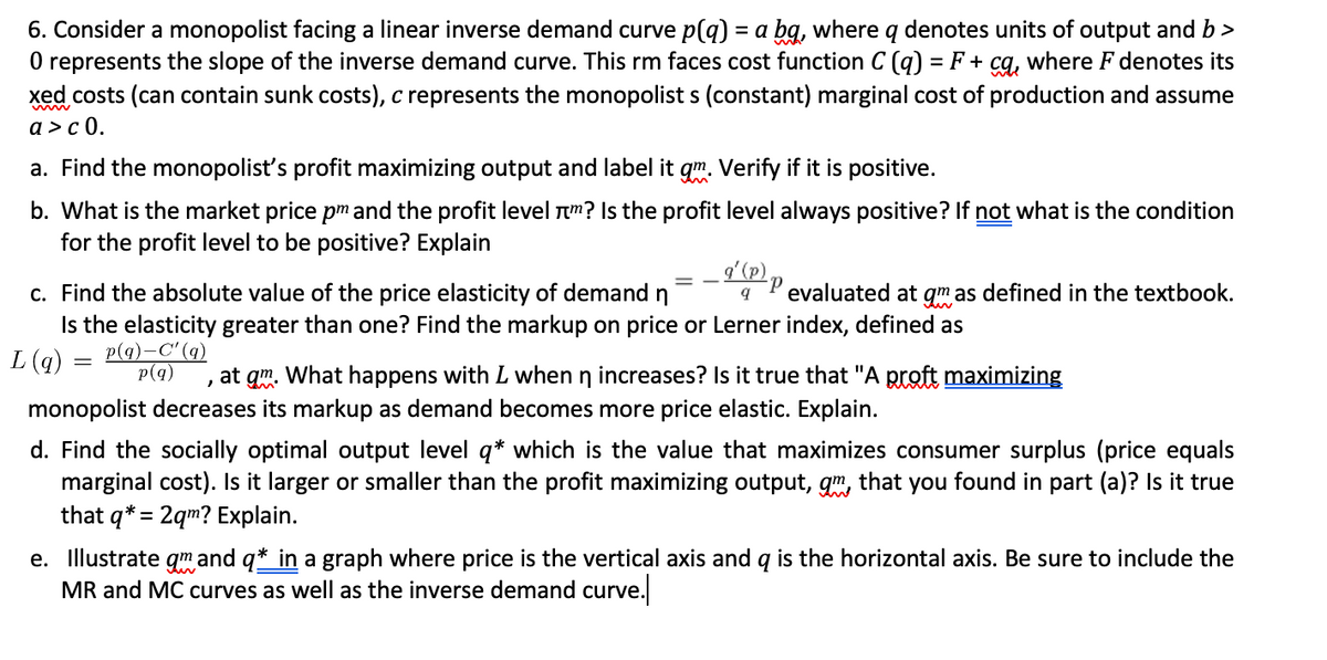 6. Consider a monopolist facing a linear inverse demand curve p(q) = a bg, where q denotes units of output and b >
O represents the slope of the inverse demand curve. This rm faces cost function C (q) = F + cg, where F denotes its
xed costs (can contain sunk costs), c represents the monopolist s (constant) marginal cost of production and assume
a >с 0.
a. Find the monopolist's profit maximizing output and label it
Verify if it is positive.
b. What is the market price pm and the profit level Tm? Is the profit level always positive? If not what is the condition
for the profit level to be positive? Explain
c. Find the absolute value of the price elasticity of demand
Is the elasticity greater than one? Find the markup on price or Lerner index, defined as
p(q)-C'(q)
evaluated at qm as defined in the textbook.
L (q)
p(q)
at gm. What happens with L when n increases? Is it true that "A proft maximizing
monopolist decreases its markup as demand becomes more price elastic. Explain.
d. Find the socially optimal output level q* which is the value that maximizes consumer surplus (price equals
marginal cost). Is it larger or smaller than the profit maximizing output, gm, that you found in part (a)? Is it true
that q* = 2qm? Explain.
e. Illustrate gm and q* in a graph where price is the vertical axis and q is the horizontal axis. Be sure to include the
MR and MC curves as well as the inverse demand curve.
