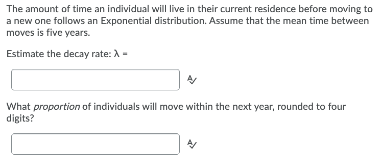 The amount of time an individual will live in their current residence before moving to
a new one follows an Exponential distribution. Assume that the mean time between
moves is five years.
Estimate the decay rate: A =
What proportion of individuals will move within the next year, rounded to four
digits?
