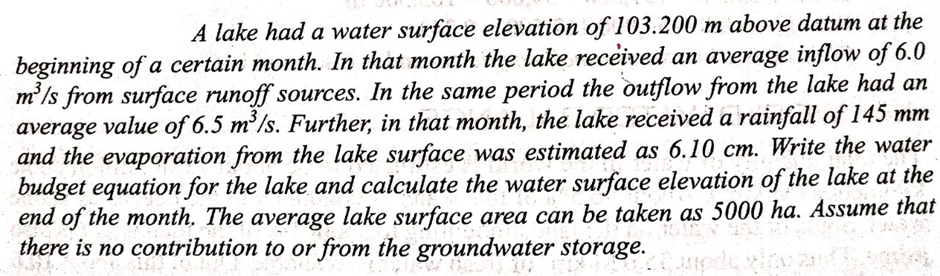 A lake had a water surface elevation of 103.200 m above datum at the
beginning of a certain month. In that month the lake received an average inflow of 6.0
m'/s from surface runoff sources. In the same period the outflow from the lake had an
average value of 6.5 m/s. Further, in that month, the lake received a rainfall of 145 mm
and the evaporation from the lake surface was estimated as 6.10 cm. Write the water
budget equation for the lake and calculate the water surface elevation of the lake at the
end of the month. The average lake surface area can be taken as 5000 ha. Assume that
there is no contribution to or from the groundwater storage.
