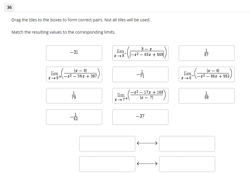 36
Drag the tiles to the boxes to form correct pairs. Not all tiles will be used.
Match the resulting values to the corresponding limits.
-31
lim
63r + 568
87
-
|r – 9|
r2 – 34r + 387
|r – 6|
-12 – 86r + 552
lim
lim
-r2 – 17r + 168
lim
|r – 7|
1
98
79
1
52
-37
