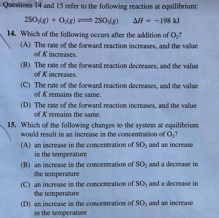 Questions 14 and 15 refer to the following reaction at equilibrium:
2SO2(g) + O2(g) =2S03(g)
ΔΗ--198 kJ
14. Which of the following occurs after the addition of O2?
(A) The rate of the forward reaction increases, and the value
of K increases.
(B) The rate of the forward reaction decreases, and the value
of K increases.
(C) The rate of the forward reaction decreases, and the value
of K remains the same.
(D) The rate of the forward reaction increases, and the value
of K remains the same.
15. Which of the following changes to the system at equilibrium
would result in an increase in the concentration of O2?
(A) an increase in the concentration of SO2 and an increase
in the temperature
(B) an increase in the concentration of SO2 and a decrease in
the temperature
(C) an increase in the concentration of SO, and a decrease in
the temperature
(D) an increase in the concentration of SO3 and an increase
in the temperature
