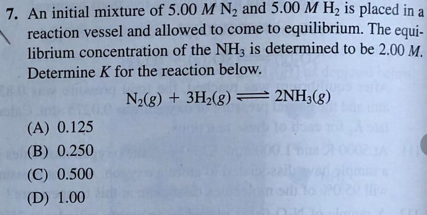 7. An initial mixture of 5.00 M N2 and 5.00 M H2 is placed in a
reaction vessel and allowed to come to equilibrium. The equi-
librium concentration of the NH3 is determined to be 2.00M.
Determine K for the reaction below.
N2(g) + 3H2(8) = 2NH3(g)
(A) 0.125
(B) 0.250
(C) 0.500
(D) 1.00
