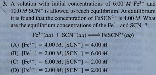 3. A solution with initial concentrations of 6.00 M Fe3+ and
10.0 M SCN is allowed to reach equilibrium. At equilibrium
it is found that the concentration of FeSCN2+ is 4.00 M. What
are the equilibrium concentrations of the Fe3+ and SCN-?
Fe3+(aq) + SCN (aq) FESCN?+(aq)
(A) [Fe3+] = 4.00 M; [SCN ] = 4.00 M
(B) [Fe+] = 2.00 M; [SCN ] = 6.00 M
%3D
%3D
%3D
(C) [Fe3+] = 6.00 M; [SCN ] = 2.00 M
%3D
(D) [Fe3+] = 2.00 M; [SCN-] = 2.00 M
