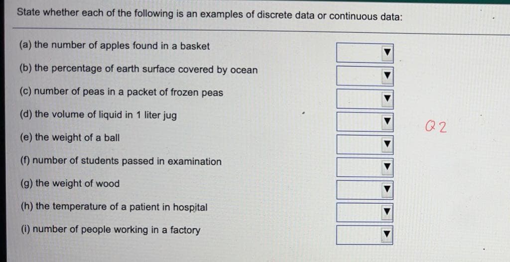 State whether each of the following is an examples of discrete data or continuous data:
(a) the number of apples found in a basket
(b) the percentage of earth surface covered by ocean
(c) number of peas in a packet of frozen peas
(d) the volume of liquid in 1 liter jug
Q2
(e) the weight of a ball
(f) number of students passed in examination
(g) the weight of wood
(h) the temperature of a patient in hospital
(i) number of people working in a factory
