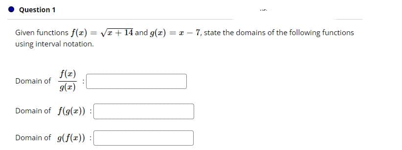 Question 1
Given functions f(x) = Vr + 14 and g(x) = x – 7, state the domains of the following functions
using interval notation.
f(x)
Domain of
g(x)
Domain of f(g(x)) :
Domain of g(f(x)) :
