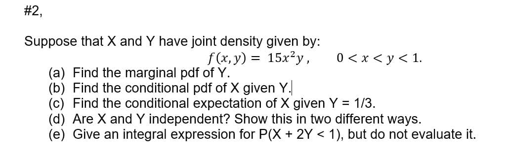 #2,
Suppose that X and Y have joint density given by:
f (x, y) = 15x²y,
0 < x < y < 1.
(a) Find the marginal pdf of Y.
(b) Find the conditional pdf of X given Y.
(c) Find the conditional expectation of X given Y = 1/3.
(d) Are X andY independent? Show this in two different ways.
(e) Give an integral expression for P(X + 2Y < 1), but do not evaluate it.

