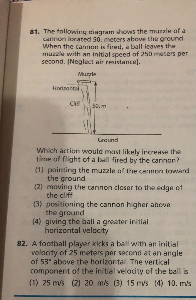 81. The following diagram shows the muzzle of a
cannon located 50. meters above the ground.
When the cannon is fired, a ball leaves the
muzzle with an initial speed of 250 meters per
second. [Neglect air resistance].
Muzzle
Horizontal
Cliff
50. m
Ground
Which action would most likely increase the
time of flight of a ball fired by the cannon?
(1) pointing the muzzle of the cannon toward
the ground
(2) moving the cannon closer to the edge of
the cliff
(3) positioning the cannon higher above
the ground
(4) giving the ball a greater initial
horizontal velocity
82. A football player kicks a ball with an initial
velocity of 25 meters per second at an angle
of 53° above the horizontal. The vertical
component of the initial velocity of the ball is
(1) 25 m/s (2) 20. m/s (3) 15 m/s (4) 10. m/s
