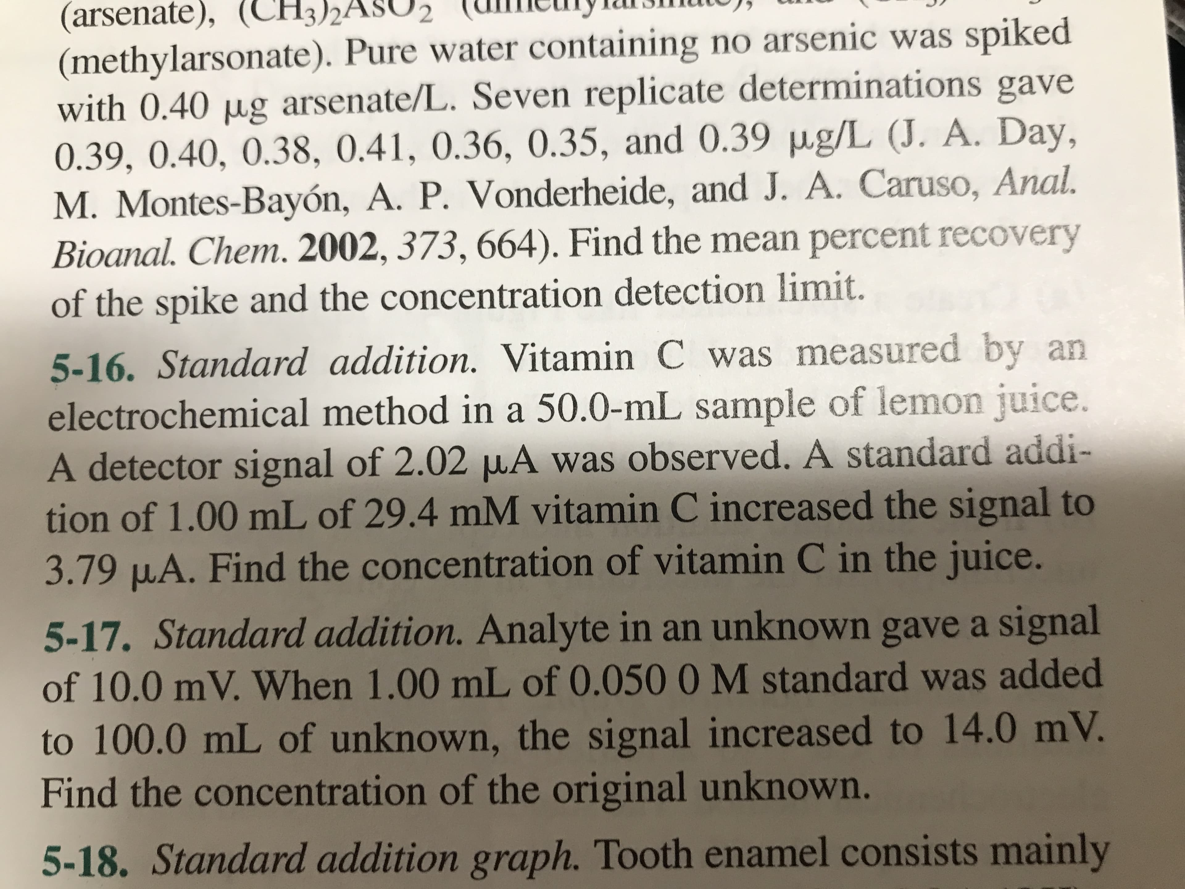 (arsenate), (CH3)2/
(methylarsonate). Pure water containing no arsenic was spiked
with 0.40 µg arsenate/L. Seven replicate determinations gave
0.39, 0.40, 0.38, 0.41, 0.36, 0.35, and 0.39 µg/L (J. A. Day,
M. Montes-Bayón, A. P. Vonderheide, and J. A. Caruso, Anal.
Bioanal. Chem. 2002, 373, 664). Find the mean percent recovery
of the spike and the concentration detection limit.
5-16. Standard addition. Vitamin C was measured by an
electrochemical method in a 50.0-mL sample of lemon juice.
A detector signal of 2.02 µA was observed. A standard addi-
tion of 1.00 mL of 29.4 mM vitamin C increased the signal to
3.79 µA. Find the concentration of vitamin C in the juice.
5-17. Standard addition. Analyte in an unknown gave a signal
of 10.0 mV. When 1.00 mL of 0.050 0 M standard was added
to 100.0 mL of unknown, the signal increased to 14.0 mV.
Find the concentration of the original unknown.
5-18. Standard addition graph. Tooth enamel consists mainly
