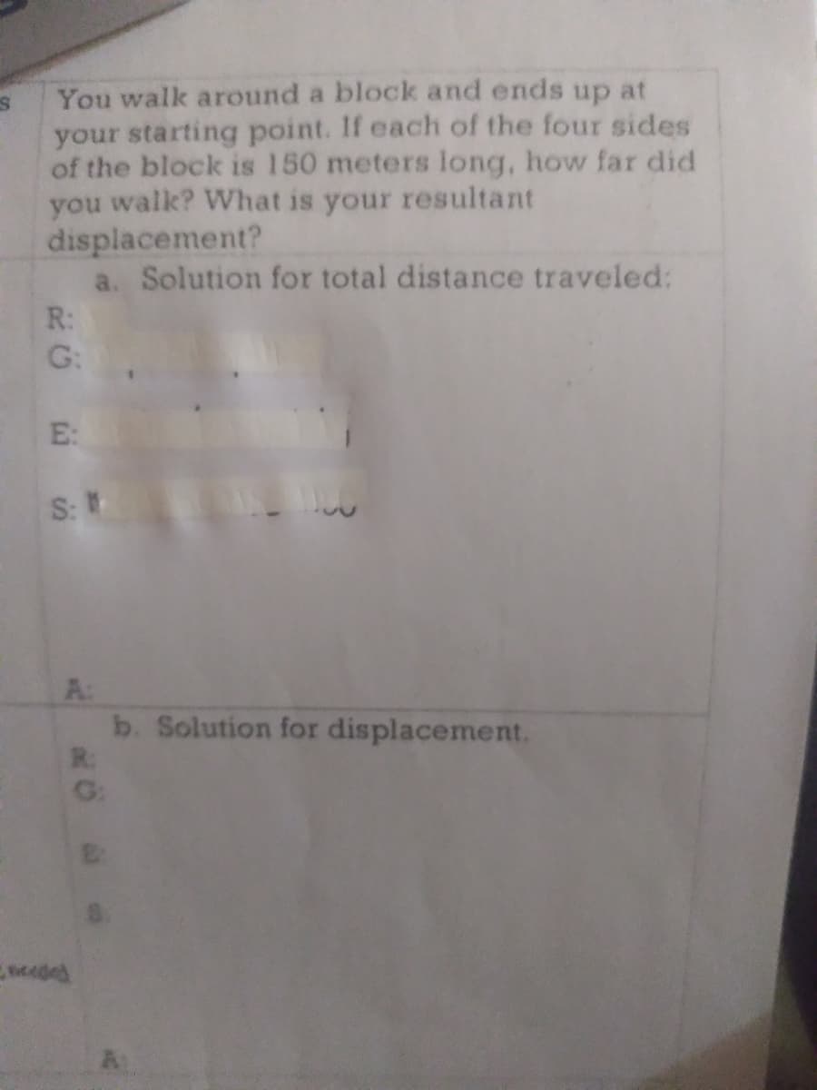 You walk around a block and ends up at
your starting point. If each of the four sides
of the block is 150 meters long, how far did
you walk? What is your resultant
displacement?
a. Solution for total distance traveled:
R:
G:
E:
S:
A:
b. Solution for displacement.
R:
