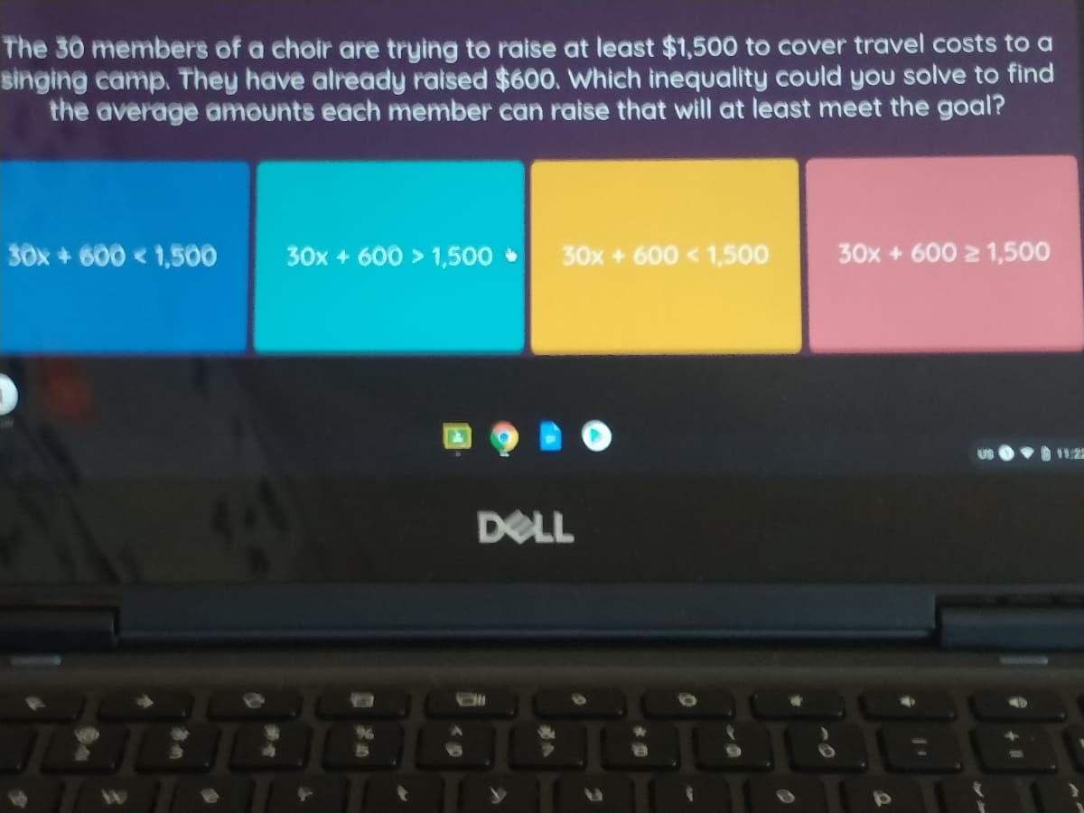 The 30 members of a choir are trying to raise at least $1,500 to cover travel costs to a
singing camp. They have already raised $600. Which inequality could you solve to find
the average amounts each member can raise that will at least meet the goal?
30x + 600 < 1,500
30x + 600 > 1,500
30x + 600 < 1,500
30x + 600 2 1,500
DOLL
