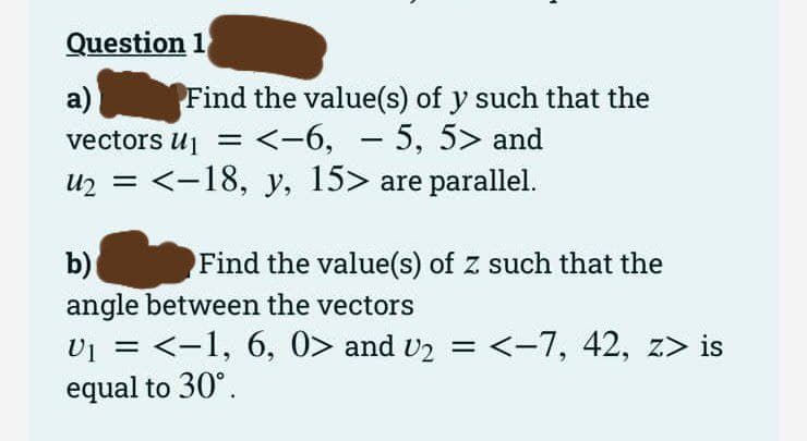 Question 1
a)
Find the value(s) of y such that the
vectors U₁ = <-6, - 5, 5> and
u₂ = <-18, y, 15> are parallel.
b)
Find the value(s) of z such that the
angle between the vectors
v₁ = <−1, 6, 0> and v₂ = <−7, 42, z> is
equal to 30°.
