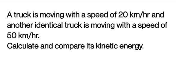 A truck is moving with a speed of 20 km/hr and
another identical truck is moving with a speed of
50 km/hr.
Calculate and compare its kinetic energy.