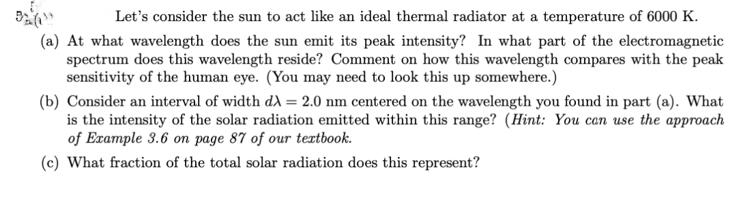 Let's consider the sun to act like an ideal thermal radiator at a temperature of 6000 K.
(a) At what wavelength does the sun emit its peak intensity? In what part of the electromagnetic
spectrum does this wavelength reside? Comment on how this wavelength compares with the peak
sensitivity of the human eye. (You may need to look this up somewhere.)
(b) Consider an interval of width d) = 2.0 nm centered on the wavelength you found in part (a). What
is the intensity of the solar radiation emitted within this range? (Hint: You can use the approach
of Example 3.6 on page 87 of our textbook.
(c) What fraction of the total solar radiation does this represent?
