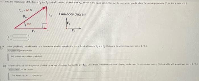 (a) find the magritades of the fores, and F, that add to grve the total force shonn in the bigare below. This may be done ether graphically or by using trigonometry. (Enter the answer in N.)
F- 63 N
Free-body diagram
Fot
39
F,
IN
(b) Sow graphically that the sare tatal foroe is obtained independent of the order of atdnon of, und (t a fe with a maimum wan of 1 MB)
Choose eN e choen
Ths anwer has oot been aded yet
d find the direction and magnitade of seome other pair of vectors that add to ove Ori these to cale on the sae diawing used part () ra alar piture. (ubta fle with a maim see ef 1 M.)
Choce FeNo tie choen
Thi aner has not teen graded yet
