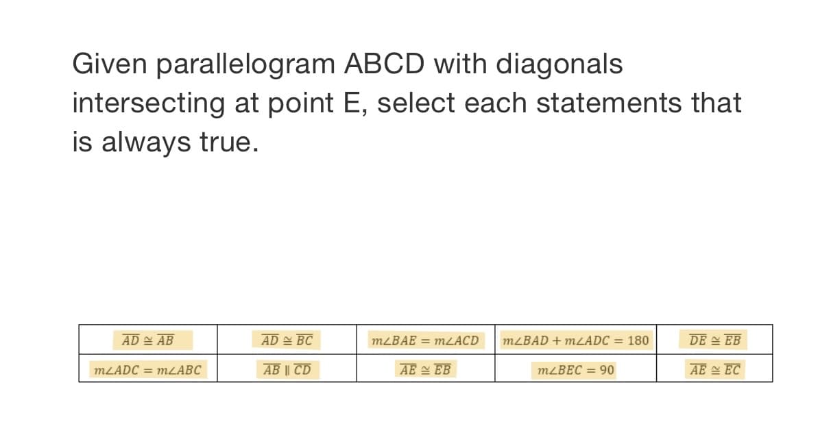 Given parallelogram ABCD with diagonals
intersecting at point E, select each statements that
is always true.
AD 스 AB
AD BC
MLBAE = mLACD
MLBAD + MLADC = 180
DE 스 EB
MLADC = MLABC
AB || CD
AE 스 EB
MLBEC = 90
AE 스 EC
